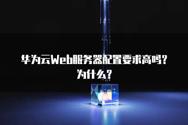 华为云Web服务器配置要求高吗？为什么？