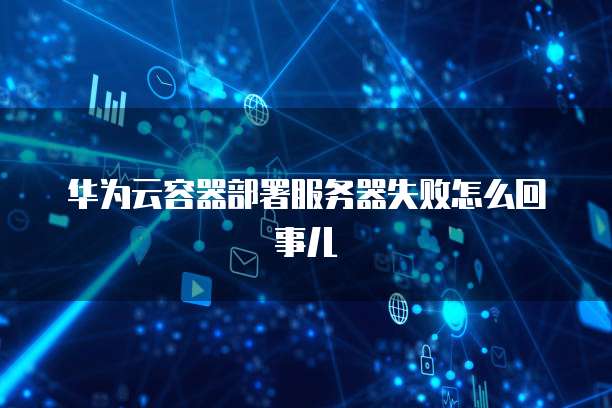 华为云容器部署服务器失败怎么回事儿