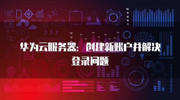 华为云服务器：创建新账户并解决登录问题