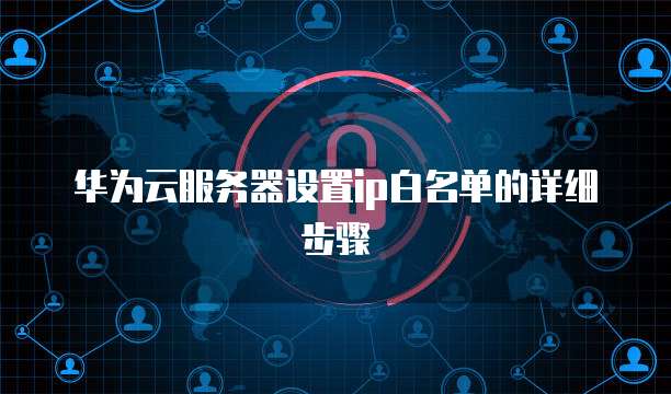 华为云服务器设置ip白名单的详细步骤