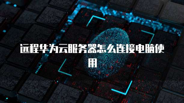 远程华为云服务器怎么连接电脑使用