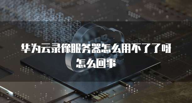 华为云录像服务器怎么用不了了呀怎么回事