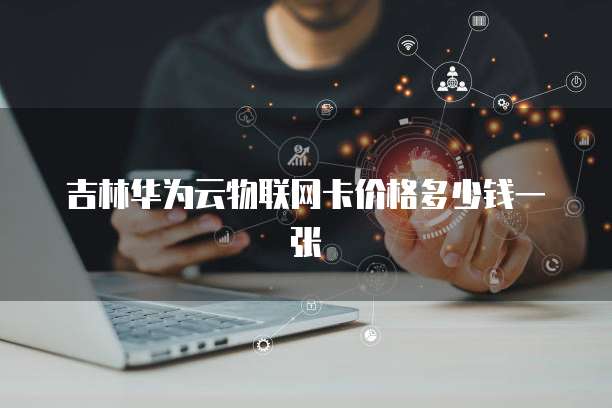 吉林华为云物联网卡价格多少钱一张