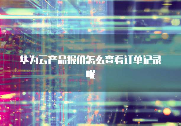 华为云产品报价怎么查看订单记录呢