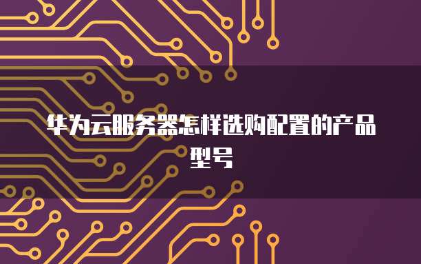 华为云服务器怎样选购配置的产品型号