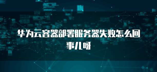 华为云容器部署服务器失败怎么回事儿呀