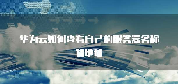 华为云如何查看自己的服务器名称和地址