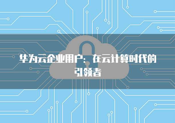 华为云企业用户：在云计算时代的引领者