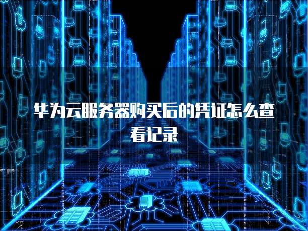 华为云服务器购买后的凭证怎么查看记录