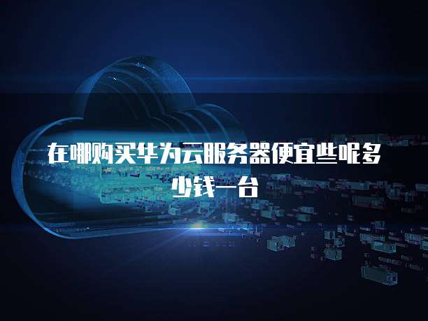 在哪购买华为云服务器便宜些呢多少钱一台