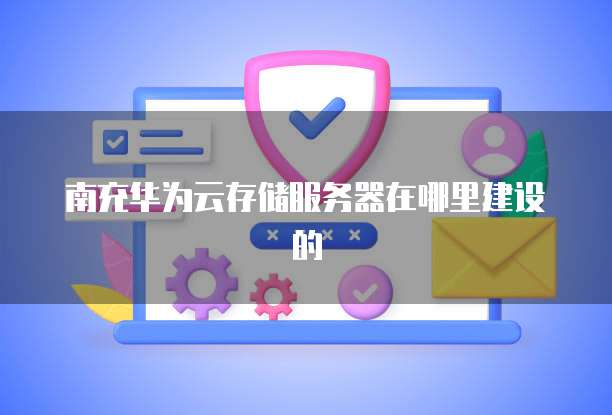 南充华为云存储服务器在哪里建设的