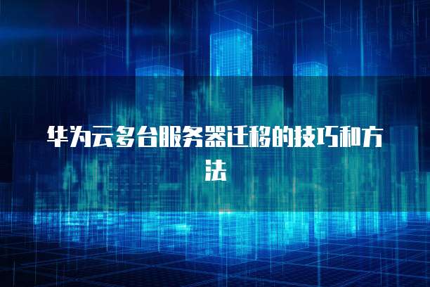 华为云多台服务器迁移的技巧和方法