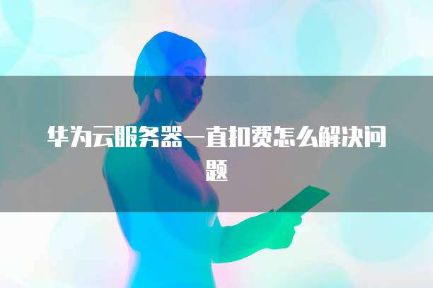 华为云服务器一直扣费怎么解决问题