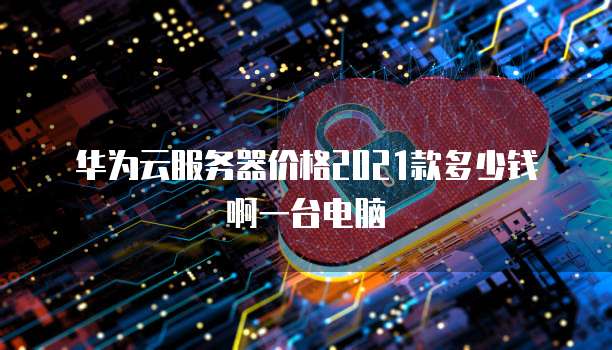 华为云服务器价格2021款多少钱啊一台电脑