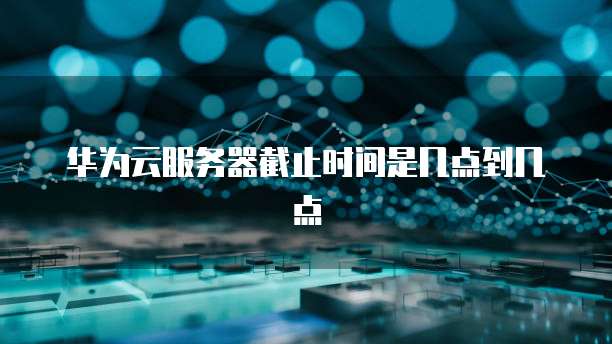 华为云服务器截止时间是几点到几点