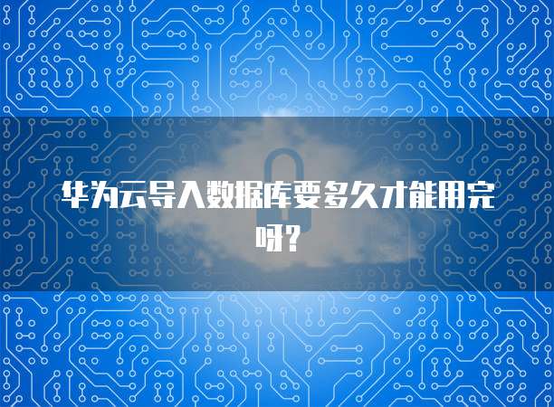 华为云导入数据库要多久才能用完呀？