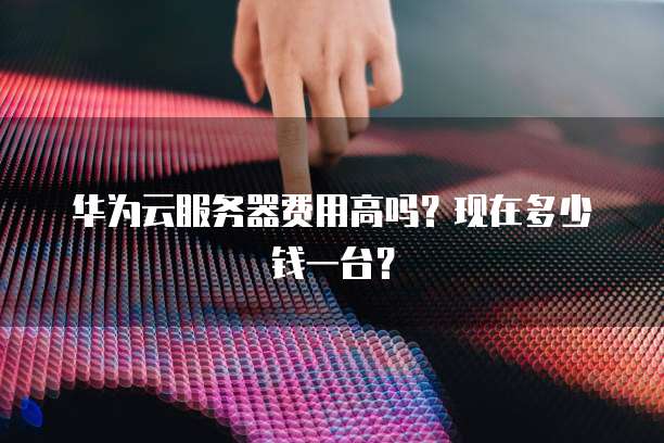 华为云服务器费用高吗？现在多少钱一台？