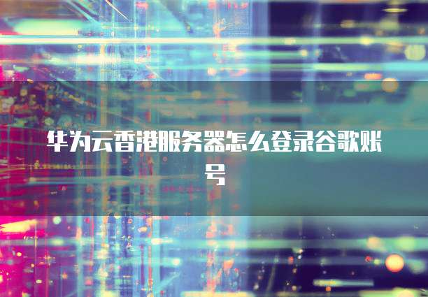 华为云香港服务器怎么登录谷歌账号