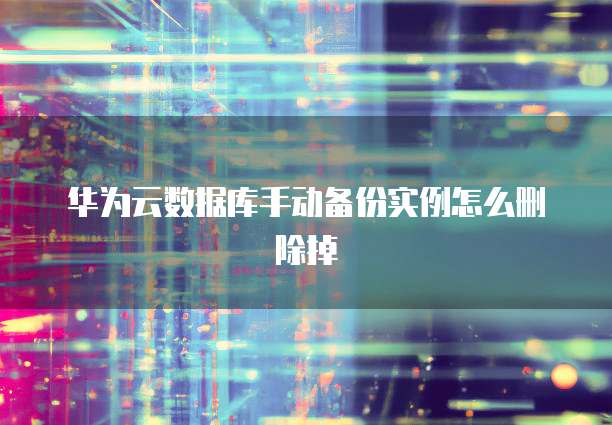 华为云数据库手动备份实例怎么删除掉