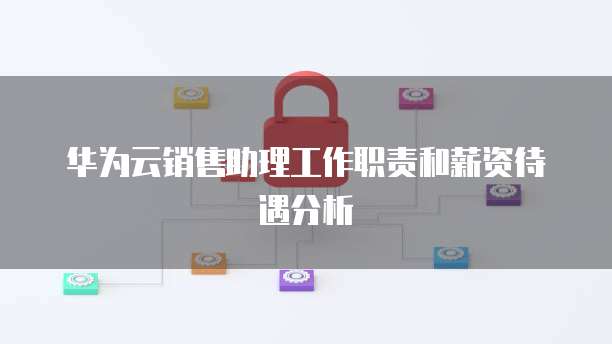 华为云销售助理工作职责和薪资待遇分析