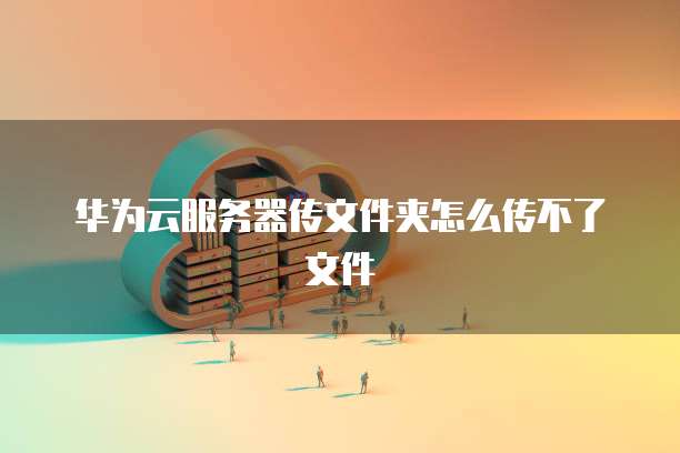 华为云服务器传文件夹怎么传不了文件