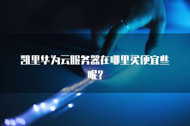 凯里华为云服务器在哪里买便宜些呢？