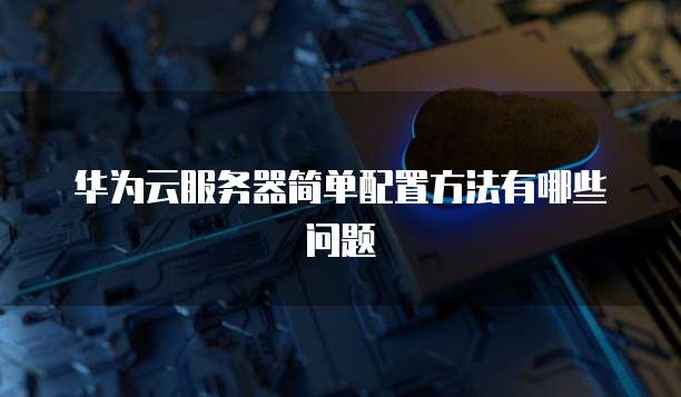 华为云服务器简单配置方法有哪些问题