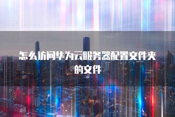 怎么访问华为云服务器配置文件夹的文件