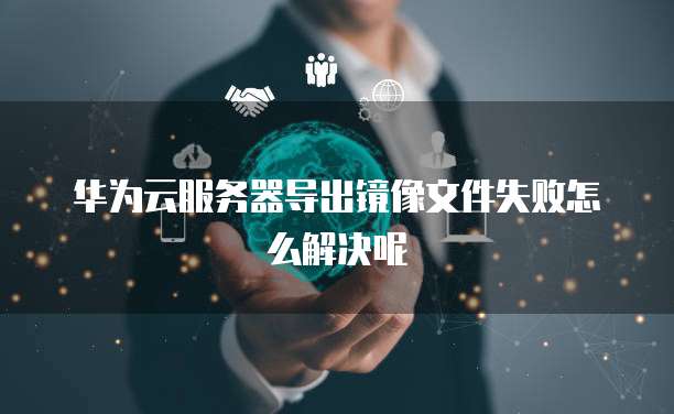 华为云服务器导出镜像文件失败怎么解决呢