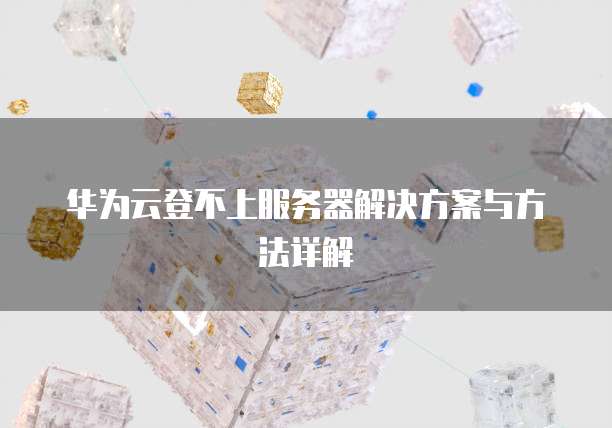 华为云登不上服务器解决方案与方法详解