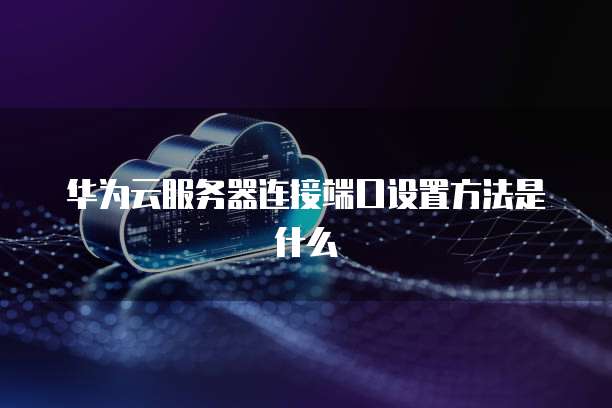 华为云服务器连接端口设置方法是什么