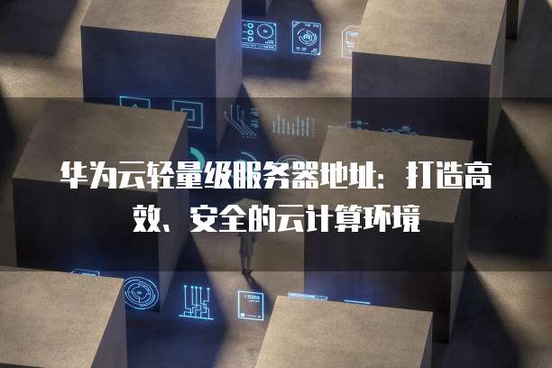 华为云轻量级服务器地址：打造高效、安全的云计算环境