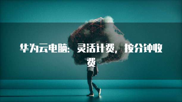 华为云电脑：灵活计费，按分钟收费