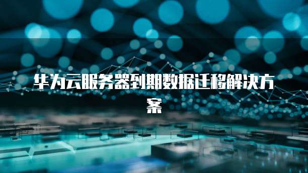 华为云服务器到期数据迁移解决方案