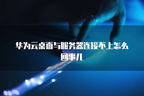 华为云桌面与服务器连接不上怎么回事儿