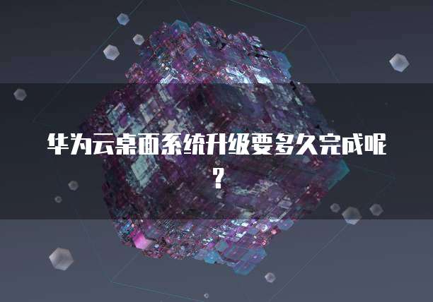 华为云桌面系统升级要多久完成呢？