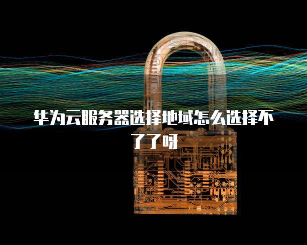 华为云服务器选择地域怎么选择不了了呀