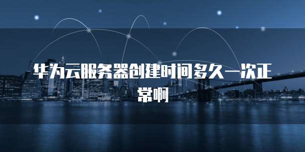 华为云服务器创建时间多久一次正常啊