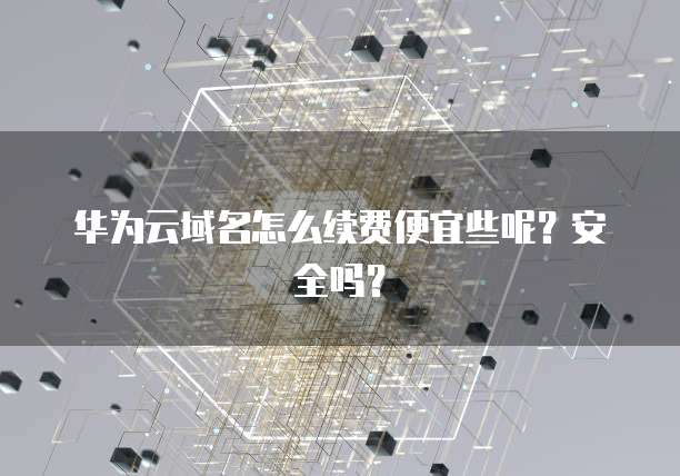 华为云域名怎么续费便宜些呢？安全吗？