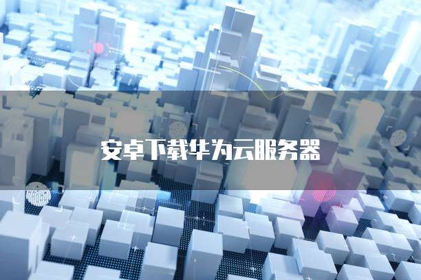 安卓下载华为云服务器