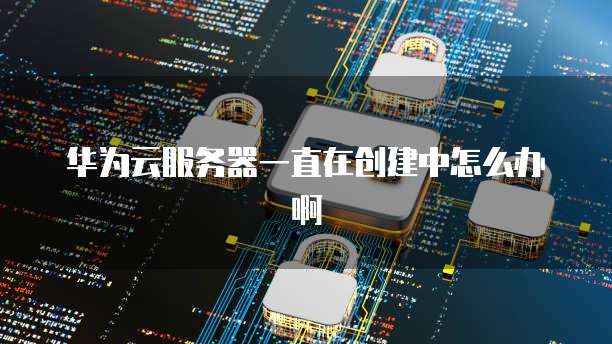 华为云服务器一直在创建中怎么办啊