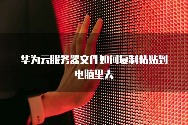 华为云服务器文件如何复制粘贴到电脑里去