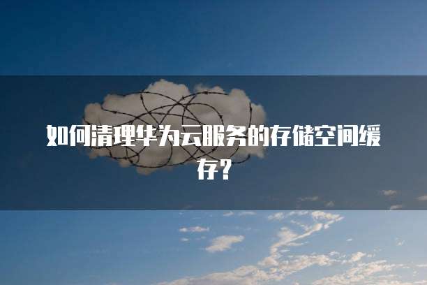 如何清理华为云服务的存储空间缓存？