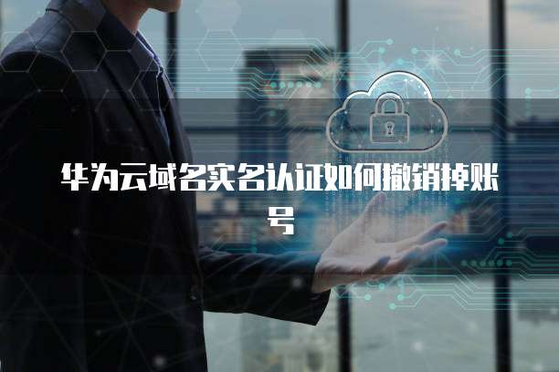 华为云域名实名认证如何撤销掉账号