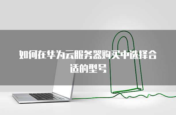 如何在华为云服务器购买中选择合适的型号