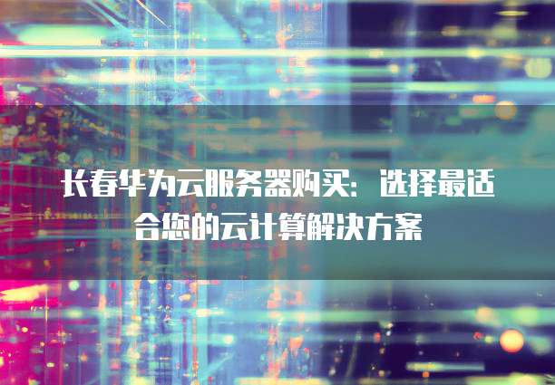 长春华为云服务器购买：选择最适合您的云计算解决方案