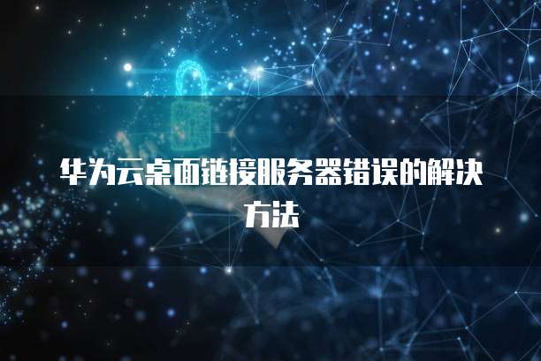 华为云桌面链接服务器错误的解决方法
