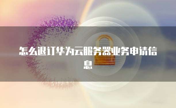 怎么退订华为云服务器业务申请信息