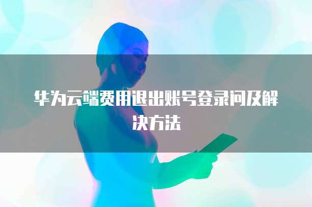 华为云端费用退出账号登录问及解决方法