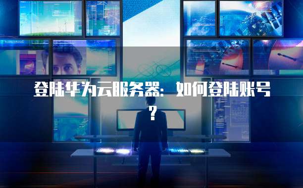 登陆华为云服务器：如何登陆账号？